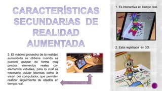3. El máximo provecho de la realidad
aumentada se obtiene cuando se
pueden asociar de forma muy
precisa elementos reales con
elementos virtuales, para lo cual es
necesario utilizar técnicas como la
visión por computador, que permiten
realizar seguimiento de objetos en
tiempo real.
1. Es interactiva en tiempo real.
2. Esta registrada en 3D.
 