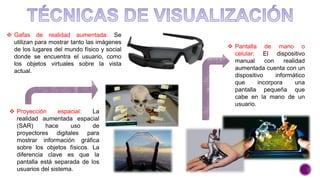  Proyección espacial: La
realidad aumentada espacial
(SAR) hace uso de
proyectores digitales para
mostrar información gráfica
sobre los objetos físicos. La
diferencia clave es que la
pantalla está separada de los
usuarios del sistema.
 Gafas de realidad aumentada: Se
utilizan para mostrar tanto las imágenes
de los lugares del mundo físico y social
donde se encuentra el usuario, como
los objetos virtuales sobre la vista
actual.
 Pantalla de mano o
celular: El dispositivo
manual con realidad
aumentada cuenta con un
dispositivo informático
que incorpora una
pantalla pequeña que
cabe en la mano de un
usuario.
 