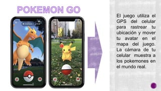 El juego utiliza el
GPS del celular
para rastrear tu
ubicación y mover
tu avatar en el
mapa del juego.
La cámara de tu
celular muestra a
los pokemones en
el mundo real.
 
