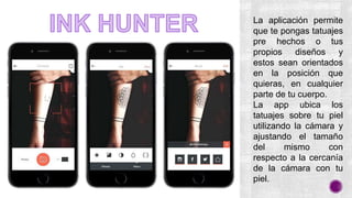La aplicación permite
que te pongas tatuajes
pre hechos o tus
propios diseños y
estos sean orientados
en la posición que
quieras, en cualquier
parte de tu cuerpo.
La app ubica los
tatuajes sobre tu piel
utilizando la cámara y
ajustando el tamaño
del mismo con
respecto a la cercanía
de la cámara con tu
piel.
 