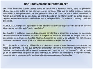 NOS HACEMOS CON NUESTRO HACER Los actos humanos suelen usarse como el centro de la reflexión moral, pero no podemos olvidar que estos actos se dan siempre en un contexto. Más que de actos aislados, cuando valoramos el comportamiento de las personas desde el punto de vista moral, tendemos a hablar globalmente de su conducta. La moral basada en la interpretación de actos aislados degenera en una casuística donde desaparece toda posibilidad de elaborar normas y principios generales. ACTIVIDAD: Averigua el significado de la palabra casuística y explica cómo sería un libro de ética que se escribiera de "modo casuístico". Los hábitos o actitudes son predisposiciones constantes y adquiridas a actuar de un modo determinado ante una u otra situación. La repetición de actos similares es lo que produce la adquisición de actitudes o hábitos. Cuando hablamos de vicios y de virtudes nos referimos a hábitos moralmente malos y hábitos moralmente buenos respectivamente. El conjunto de actitudes y hábitos de una persona forman lo que llamamos su carácter, su modo de ser moral. No hay que confundir el carácter, valorable moralmente, constituido por los hábitos y actitudes adquiridos, con el temperamento, que es una predisposición natural dada ya en las estructuras psíquicas de cada individuo. El carácter se construye a lo largo de la vida, mientras que el temperamento se desarrolla según unas pautas heredadas. 