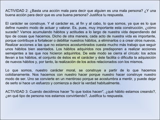 ACTIVIDAD 2: ¿Basta una acción mala para decir que alguien es una mala persona? ¿Y una buena acción para decir que es una buena persona? Justifica tu respuesta. El carácter se construye. Y el carácter es, al fin y al cabo, lo que somos, ya que es lo que define nuestro modo de actuar y valorar. Es, pues, muy importante esta construcción, ¿cómo sucede? Vamos acumulando hábitos y actitudes a lo largo de nuestra vida dependiendo del tipo de cosas que hacemos. Dicho de otra manera, cada acto de nuestra vida es importante, porque contribuye a fortalecer o debilitar nuestros hábitos, a eliminarlos o a crear otros nuevos. Realizar acciones a las que no estamos acostumbrados cuesta mucho más trabajo que seguir unos hábitos bien asentados. Los hábitos adquiridos nos predisponen a realizar acciones semejantes a las que nos hicieron adquirirlos. De este modo se cierra el círculo: los actos llevan a los hábitos, el conjunto de éstos es el carácter y éste facilita o dificulta la adquisición de nuevos hábitos y, por tanto, la realización de los actos relacionados con los mismos. Lo que somos, nuestro carácter moral, se construye a partir de lo que hacemos cotidianamente. Nos hacemos con nuestro hacer porque nuestro hacer construye nuestro modo de ser. Uno se convierte en un mentiroso porque se acostumbra a mentir, y puede dejar de serlo si hace un esfuerzo y comienza a decir la verdad habitualmente. ACTIVIDAD 3: Cuando decidimos hacer "lo que todos hacen", ¿qué hábito estamos creando?, ¿en qué tipo de persona nos estamos convirtiendo?. Justifica tu respuesta. 
