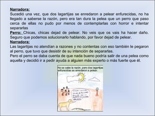 Narradora: Sucedió una vez, que dos lagartijas se enredaron a pelear enfurecidas, no ha llegado a saberse la razón, pero era tan dura la pelea que un perro que paso cerca de ellas no pudo por menos de contemplarlas con horror e intentar separarlas Perro:  Chicas, chicas dejad de pelear. No veis que os vais ha hacer daño. Seguro que podemos solucionarlo hablando, por favor dejad de pelear. Narradora: Las lagartijas no atendían a razones y no contentas con eso también le pegaron al perro, que tuvo que desistir de su intención de separarlas. Pero el perro se daba cuenta de que nada bueno podría salir de una pelea como aquella y decidió ir a pedir ayuda a alguien más experto o más fuerte que él. 