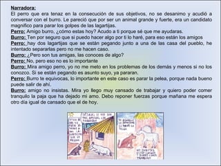 Narradora: El perro que era tenaz en la consecución de sus objetivos, no se desanimo y acudió a conversar con el burro. Le pareció que por ser un animal grande y fuerte, era un candidato magnifico para parar los golpes de las lagartijas.  Perro:  Amigo burro, ¿cómo estas hoy? Acudo a ti porque sé que me ayudaras. Burro:  Ten por seguro que si puedo hacer algo por ti lo haré, para eso están los amigos Perro:  hay dos lagartijas que se están pegando junto a una de las casa del pueblo, he intentado separarlas pero no me hacen caso. Burro:  ¿Pero son tus amigas, las conoces de algo? Perro:  No, pero eso no es lo importante Burro:  Mira amigo perro, yo no me meto en los problemas de los demás y menos si no los conozco. Si se están pegando es asunto suyo, ya pararan.  Perro:  Burro te equivocas, lo importante en este caso es parar la pelea, porque nada bueno puede salir de ahí.  Burro:  amigo no insistas. Mira yo llego muy cansado de trabajar y quiero poder comer tranquilo la paja que ha dejado mi amo. Debo reponer fuerzas porque mañana me espera otro día igual de cansado que el de hoy. 