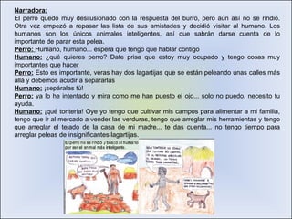 Narradora: El perro quedo muy desilusionado con la respuesta del burro, pero aún así no se rindió. Otra vez empezó a repasar las lista de sus amistades y decidió visitar al humano. Los humanos son los únicos animales inteligentes, así que sabrán darse cuenta de lo importante de parar esta pelea.  Perro:  Humano, humano... espera que tengo que hablar contigo Humano:  ¿qué quieres perro? Date prisa que estoy muy ocupado y tengo cosas muy importantes que hacer Perro:  Esto es importante, veras hay dos lagartijas que se están peleando unas calles más allá y debemos acudir a separarlas Humano:  ¡sepáralas tú! Perro:  ya lo he intentado y mira como me han puesto el ojo... solo no puedo, necesito tu ayuda.  Humano:  ¡qué tontería! Oye yo tengo que cultivar mis campos para alimentar a mi familia, tengo que ir al mercado a vender las verduras, tengo que arreglar mis herramientas y tengo que arreglar el tejado de la casa de mi madre... te das cuenta... no tengo tiempo para arreglar peleas de insignificantes lagartijas.  