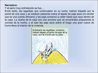 Narradora: Y el perro muy entristecido se fue... Entre tanto, las lagartijas que continuaban en su lucha, habían trepado por la pared de una casa y se estaban peleando sobre el tejado de paja seca (no olvidar que es una cuento africano) y las paja comenzó a ceder hasta que cayo dentro de la casa. La dueña de la casa era una anciana que se encontraba preparando la comida de la noche, y al caer las paja seca sobre el fuego una gran nueve de humo lleno el interior de la vivienda.  
