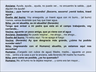 Anciana:  Ayuda, ayuda... ayuda, no puedo ver... no encuentro la salida... ¡qué alguien me ayude!  Vecina :  ¡que horror un incendio! ¡Socorro, socorro! ¡venid todos, traed agua! Dueño del burro:  Voy enseguida, yo traeré agua con mi burro... (al burro) Vamos, vamos levántate que hay que traer agua.  Niña:  ¡es mi abuelita, es mi abuelita! (llorando) Tengo que avisar a mi padre que esta en el campo trabajando, voy corriendo... Vecina:  aguante un poco amiga, que ya viene con el agua Anciana: (tosiendo)  No puedo respirar... me ahogo... me ahogo...  Dueño del burro:  Ya estoy aquí. Ya se apaga el fuego  Vecina:  (llorando) Ay que desgracia más grande, ¿cómo ha podido suceder esto? Niña:  (regresando con el Humano) abuelita, ya estamos aquí nos escuchas! Humano:  (Cargado con cubos de agua) Madre, madre... aguante un poco más... (entra a la casa a por la anciana, sale llorando) Mi madre ha muerto.  Niña:  pero como es posible, ¿se ha quemado? Humano:  No, el humo no la dejaba respirar... y como era tan mayor... 