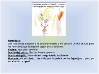 Narradora:  Los habitantes sacaron a la anciana muerta y se declaro un día de luto para los funerales, que realizaron según es su tradición. Vecina:  ¡qué gran perdida! Dueño del burro:  ¡Era tan buena persona! Dueña del gallo  : Ha sido un desgraciado accidente  Humano:  No es cierto... ha sido por la pelea de las lagartijas... pero yo estaba tan ocupado... 