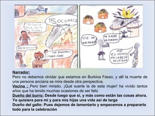 Narrador: Pero no debemos olvidar que estamos en Burkina Fasso, y allí la muerte de una persona anciana se mira desde otra perspectiva. Vecina :  Pero bien mirado, ¡Qué suerte la de esta mujer! ha vivido tantos años que ha tenido muchas ocasiones de ser feliz Dueño del burro:  Desde luego que sí, y más como están las cosas ahora. Yo quisiera para mi y para mis hijas una vida así de larga Dueño del gallo: Pues dejemos de lamentarlo y empecemos a prepararlo todo para la celebración 