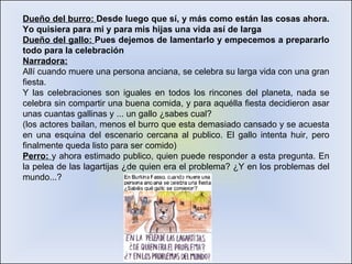 Dueño del burro:  Desde luego que sí, y más como están las cosas ahora. Yo quisiera para mi y para mis hijas una vida así de larga Dueño del gallo:  Pues dejemos de lamentarlo y empecemos a prepararlo todo para la celebración Narradora: Allí cuando muere una persona anciana, se celebra su larga vida con una gran fiesta.  Y las celebraciones son iguales en todos los rincones del planeta, nada se celebra sin compartir una buena comida, y para aquélla fiesta decidieron asar unas cuantas gallinas y ... un gallo ¿sabes cual? (los actores bailan, menos el burro que esta demasiado cansado y se acuesta en una esquina del escenario cercana al publico. El gallo intenta huir, pero finalmente queda listo para ser comido) Perro:  y ahora estimado publico, quien puede responder a esta pregunta. En la pelea de las lagartijas ¿de quien era el problema? ¿Y en los problemas del mundo...?  