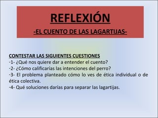 REFLEXIÓN -EL CUENTO DE LAS LAGARTIJAS- CONTESTAR LAS SIGUIENTES CUESTIONES 1- ¿Qué nos quiere dar a entender el cuento? 2- ¿Cómo calificarías las intenciones del perro? 3- El problema planteado cómo lo ves de ética individual o de ética colectiva. 4- Qué soluciones darías para separar las lagartijas. 