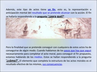 Además, este tipo de actos tiene  un fin , esto es, la representación o anticipación mental del  resultado que se pretende alcanzar  con la acción. El fin se hallaría respondiendo a la  pregunta  '¿para qué? ‘. Pero la finalidad que se pretende conseguir con cualquiera de estos actos ha de conseguirse de algún modo. Cuando hablamos de los  pasos que hay que seguir   necesariamente para completar el acto moral, para conseguir el fin propuesto, estamos hablando de los  medios . Estos se hallan respondiendo a la pregunta  '¿cómo?‘ .  El elemento que completa la estructura de los actos morales es el resultado efectivo de los mismos,  sus consecuencias . 