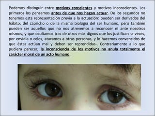Podemos distinguir entre  motivos conscientes  y motivos inconscientes. Los primeros los pensamos  antes de que nos hagan actuar . De los segundos no tenemos esta representación previa a la actuación: pueden ser derivados del hábito, del capricho o de la misma biología del ser humano, pero también pueden ser aquellos que no nos atrevemos a reconocer ni ante nosotros mismos, y que ocultamos tras de otros más dignos que los justifican -a veces, por envidia o celos, atacamos a otras personas, y lo hacemos convencidos de que éstas actúan mal y deben ser reprendidas-. Contrariamente a lo que pudiera parecer,  la inconsciencia de los motivos no anula totalmente el carácter moral de un acto humano . 
