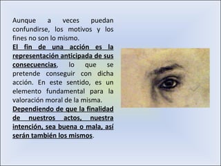 Aunque a veces puedan confundirse, los motivos y los fines no son lo mismo.  El fin de una acción es la representación anticipada de sus consecuencias , lo que se pretende conseguir con dicha acción. En este sentido, es un elemento fundamental para la valoración moral de la misma. Dependiendo de que la finalidad de nuestros actos, nuestra intención, sea buena o mala, así serán también los mismos . 