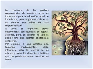 La conciencia de las posibles consecuencias de nuestros actos es importante para la valoración moral de los mismos, pero la ignorancia de éstas no siempre nos exime de toda responsabilidad.  A veces es imposible prever determinadas consecuencias de algunas acciones, pero, en general, no sólo es posible sino  que estamos obligados a conocerlas .  Por ejemplo, si una persona está tomando medicamentos, debe informarse sobre los efectos de los mismos y sobre los alimentos y bebidas que no puede consumir mientras los toma.  