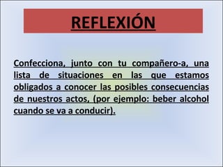 Confecciona, junto con tu compañero-a, una lista de situaciones en las que estamos obligados a conocer las posibles consecuencias de nuestros actos, (por ejemplo: beber alcohol cuando se va a conducir). REFLEXIÓN 