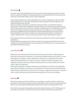 Gary Gauger
Un día de 1993, Gary Gauger llamó al 911 para denunciar que había encontrado a su padre
muerto y cubierto de sangre. Cuando llegó la policía a la granja de Illinois encontraron que la
madre de Gary también estaba muerta, ambos degollados.
Gary Gauger (40 años) se convirtió rápidamente en el mayor sospechoso. El dijo que había
estado durmiendo a unos 30 pies de donde lo hacían sus padres. No había signos de una
entrada forzada, lucha, robo, etc.
Gary fue arrestado, enjuiciado y condenado a pena de muerte. Los detectives le dijeron,
después de 18 horas de interrogatorios sin interrupciones, que tenían mucha evidencia en su
contra. Ellos mentían, pero ¿cómo iba a saberlo un simple granjero? Probablemente nunca se
le había ocurrido que la policía mintiera para obtener un convicto. Gary, un ex-alcohólico,
pensó que posiblemente había perdido la conciencia temporalmente como solía hacerlo, y
había cometido los asesinatos sin saberlo. En respuesta al interrogatorio, el admitió que
“podría” haberlo hecho; y se fue convenciendo de que “debió” haber sido él el asesino.
En los diez días en los que la policía reviso la granja no pudieron encontrar evidencia alguna
contra Gary.
Gauger fue liberado luego de ocho meses en prisión cuando agentes del FBI escucharon a
una banda de motociclistas hablar de los asesinatos. Dos miembros fueron acusados, pero un
juez federal desecho los cargos.
Cruz- Hernandez
Rolando Cruz Hernandez paso 10 años sentenciado a pena de muerte en Illinois luego de
haber sido condenado por la violación y el asesinato de Melissa Nicarico (de10 años). La niña
fue bajada de su bicicleta, violada, sodomizada y asesinada. La condena de Cruz estuvo
basada fundamentalmente en el testimonio de una “experta en huellas de pisadas,” que
aseguraba que podía leer estas huellas suficientemente bien como para determinar la clase
social y raza de una persona.
Brian Dugan finalmente confesó el asesinato, dando detalles que no habían sido publicados
antes. Pero los fiscales se rehusaron a reconsiderarlos, incluso luego de que la evidencia del
ADN mostraba que Dugan era el asesino. Cruz atravesó un segundo y tercer juicio, durante el
cual un policía confesó que el había mentido cuando dijo que Cruz había confesado.
Ray Krone
Ray Krone se desvaneció por dos años con una condena a muerte en Arizona antes de ser
exonerado. El fue el interno numero 100 en ser liberado en toda la nación, y el segundo en ser
liberado por una prueba de ADN desde que la pena de muerte fue reinstaurada en 1976.
Ray Krone fue acusado y condenado por la muerte de Kim Ancona en 1991. Permaneció con
la condena a muerte por 10 años antes de que la revelación de evidencia sospechosa lo
 