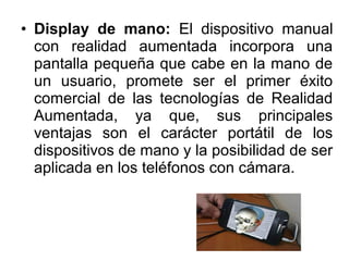 • Display de mano: El dispositivo manual
con realidad aumentada incorpora una
pantalla pequeña que cabe en la mano de
un usuario, promete ser el primer éxito
comercial de las tecnologías de Realidad
Aumentada, ya que, sus principales
ventajas son el carácter portátil de los
dispositivos de mano y la posibilidad de ser
aplicada en los teléfonos con cámara.
 