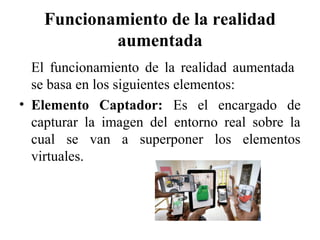 Funcionamiento de la realidad
aumentada
El funcionamiento de la realidad aumentada
se basa en los siguientes elementos:
• Elemento Captador: Es el encargado de
capturar la imagen del entorno real sobre la
cual se van a superponer los elementos
virtuales.
 