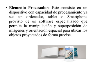 • Elemento Procesador: Este consiste en un
dispositivo con capacidad de procesamiento ya
sea un ordenador, tablet o Smartphone
provisto de un software especializado que
permita la manipulación y superposición de
imágenes y orientación espacial para ubicar los
objetos proyectados de forma precisa.
 