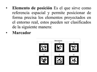 • Elemento de posición Es el que sirve como
referencia espacial y permite posicionar de
forma precisa los elementos proyectados en
el entorno real, estos pueden ser clasificados
de la siguiente manera:
• Marcador
 