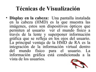 Técnicas de Visualización
• Display en la cabeza: Una pantalla instalada
en la cabeza (HMD) es la que muestra las
imágenes, estos son dispositivos ópticos que
permiten al usuario ver el mundo físico a
través de la lente y superponer información
gráfica que se refleja en los ojos del usuario.
La principal ventaja de la HMD de RA es la
integración de la información virtual dentro
del mundo físico para el usuario. La
información gráfica está condicionada a la
vista de los usuarios.
 