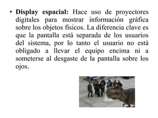 • Display espacial: Hace uso de proyectores
digitales para mostrar información gráfica
sobre los objetos físicos. La diferencia clave es
que la pantalla está separada de los usuarios
del sistema, por lo tanto el usuario no está
obligado a llevar el equipo encima ni a
someterse al desgaste de la pantalla sobre los
ojos.
 