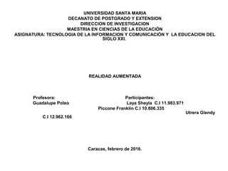 UNIVERSIDAD SANTA MARIA
DECANATO DE POSTGRADO Y EXTENSION
DIRECCION DE INVESTIGACION
MAESTRIA EN CIENCIAS DE LA EDUCACIÓN
ASIGNATURA: TECNOLOGIA DE LA INFORMACION Y COMUNICACIÓN Y LA EDUCACION DEL
SIGLO XXI.
REALIDAD AUMENTADA
Profesora: Participantes:
Guadalupe Poleo Laya Sheyla C.I 11.983.971
Piccone Franklin C.I 10.806.335
Utrera Glendy
C.I 12.962.166
Caracas, febrero de 2016.
 