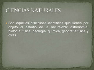 Son aquellas disciplinas científicas que tienen por objeto el estudio de la naturaleza: astronomía, biología, física, geología, química, geografía física y otrasCIENCIAS NATURALES