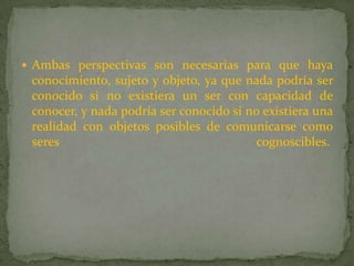 Ambas perspectivas son necesarias para que haya conocimiento, sujeto y objeto, ya que nada podría ser conocido si no existiera un ser con capacidad de conocer, y nada podría ser conocido si no existiera una realidad con objetos posibles de comunicarse como seres cognoscibles. 