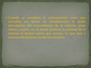 Cuando se considera el conocimiento como una actividad sin tomar en consideración la doble articulación del conocimiento de la relación entre objeto y sujeto, no se puede predicar la realidad de lo externo al propio sujeto que conoce, lo que más o menos radicalmente incide en constituir 