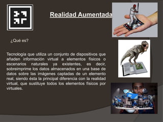 Tecnología que utiliza un conjunto de dispositivos que
añaden información virtual a elementos físicos o
escenarios naturales ya existentes, es decir,
sobreimprime los datos almacenados en una base de
datos sobre las imágenes captadas de un elemento
real, siendo ésta la principal diferencia con la realidad
virtual, que sustituye todos los elementos físicos por
virtuales.
 