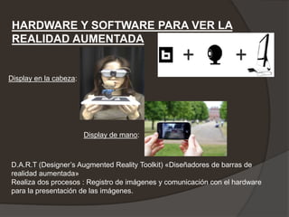 HARDWARE Y SOFTWARE PARA VER LA
 REALIDAD AUMENTADA


Display en la cabeza:




                        Display de mano:



D.A.R.T (Designer’s Augmented Reality Toolkit) «Diseñadores de barras de
realidad aumentada»
Realiza dos procesos : Registro de imágenes y comunicación con el hardware
para la presentación de las imágenes.
 