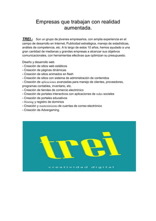 Empresas que trabajan con realidad
                    aumentada.

TREI.-     Son un grupo de jóvenes empresarios, con amplia experiencia en el
campo de desarrollo en Internet, Publicidad estratégica, manejo de estadísticas,
análisis de competencia, etc. A lo largo de estos 10 años, hemos ayudado a una
gran cantidad de medianas y grandes empresas a alcanzar sus objetivos
comunicacionales, con herramientas efectivas que optimizan su presupuesto.

Diseño y desarrollo web
- Creación de sitios web estáticos
- Creación de páginas dinámicas
- Creación de sitios animados en flash
- Creación de sitios con sistema de administración de contenidos
- Creación de aplicaciones avanzadas para manejo de clientes, proveedores,
programas contables, inventario, etc.
- Creación de tiendas de comercio electrónico
- Creación de portales interactivos con aplicaciones de redes sociales
- Creación de portales educativos
- Hosting y registro de dominios
- Creación y mantenimiento de cuentas de correo electrónico
- Creación de Advergaming.
 