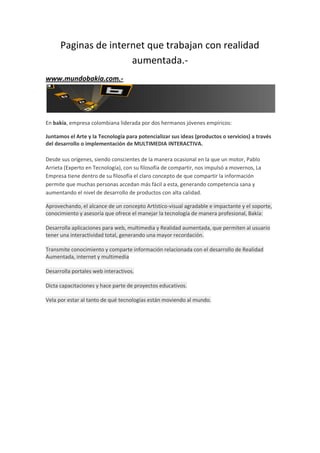Paginas de internet que trabajan con realidad
                      aumentada.-
www.mundobakia.com.-




En bakía, empresa colombiana liderada por dos hermanos jóvenes empíricos:

Juntamos el Arte y la Tecnología para potencializar sus ideas (productos o servicios) a través
del desarrollo o implementación de MULTIMEDIA INTERACTIVA.

Desde sus orígenes, siendo conscientes de la manera ocasional en la que un motor, Pablo
Arrieta (Experto en Tecnología), con su filosofía de compartir, nos impulsó a movernos, La
Empresa tiene dentro de su filosofía el claro concepto de que compartir la información
permite que muchas personas accedan más fácil a esta, generando competencia sana y
aumentando el nivel de desarrollo de productos con alta calidad.

Aprovechando, el alcance de un concepto Artístico-visual agradable e impactante y el soporte,
conocimiento y asesoría que ofrece el manejar la tecnología de manera profesional, Bakía:

Desarrolla aplicaciones para web, multimedia y Realidad aumentada, que permiten al usuario
tener una interactividad total, generando una mayor recordación.

Transmite conocimiento y comparte información relacionada con el desarrollo de Realidad
Aumentada, internet y multimedia

Desarrolla portales web interactivos.

Dicta capacitaciones y hace parte de proyectos educativos.

Vela por estar al tanto de qué tecnologías están moviendo al mundo.
 