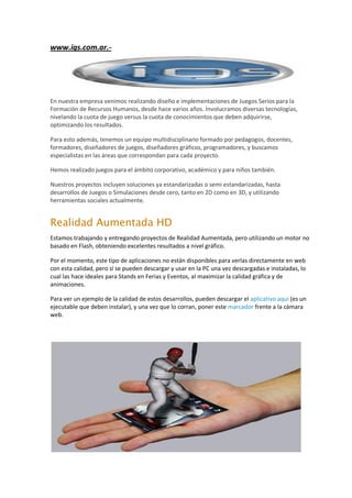 www.igs.com.ar.-




En nuestra empresa venimos realizando diseño e implementaciones de Juegos Serios para la
Formación de Recursos Humanos, desde hace varios años. Involucramos diversas tecnologías,
nivelando la cuota de juego versus la cuota de conocimientos que deben adquirirse,
optimizando los resultados.

Para esto además, tenemos un equipo multidisciplinario formado por pedagogos, docentes,
formadores, diseñadores de juegos, diseñadores gráficos, programadores, y buscamos
especialistas en las áreas que correspondan para cada proyecto.

Hemos realizado juegos para el ámbito corporativo, académico y para niños también.

Nuestros proyectos incluyen soluciones ya estandarizadas o semi estandarizadas, hasta
desarrollos de Juegos o Simulaciones desde cero, tanto en 2D como en 3D, y utilizando
herramientas sociales actualmente.


Realidad Aumentada HD
Estamos trabajando y entregando proyectos de Realidad Aumentada, pero utilizando un motor no
basado en Flash, obteniendo excelentes resultados a nivel gráfico.

Por el momento, este tipo de aplicaciones no están disponibles para verlas directamente en web
con esta calidad, pero sí se pueden descargar y usar en la PC una vez descargadas e instaladas, lo
cual las hace ideales para Stands en Ferias y Eventos, al maximizar la calidad gráfica y de
animaciones.

Para ver un ejemplo de la calidad de estos desarrollos, pueden descargar el aplicativo aquí (es un
ejecutable que deben instalar), y una vez que lo corran, poner este marcador frente a la cámara
web.
 