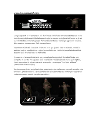 www.livingsasquatch.com.-




Living Sasquatch es un ejemplo de uso de realidad aumentada con la novedad de que añade
otro elemento de interactividad a la experiencia. La agencia australiana Boffswana te da así
la posibilidad de animar a tu propio Pie Grande usando esta tecnología y grabarlo en vídeo.
Sólo necesitas un navegador, flash y una webcam.

Imprimes la huella del Sasquatch al tamaño en el que quieras crear tu muñeco, enfocas la
webcam hacia el papel impreso y eliges los movimientos. Puedes incluso añadir bocadillos
de comic para dotar de voz a tu Pie Grande.

El proyecto es la segunda parte de una campaña de la marca Jack Link’s Beef Jerky, una
compañía de snacks. Por supuesto para encontrar la relación con esta marca y un Big foot,
tienes queconocer la primera parte de la campaña y su eslogan “Feed your wild side”
(“Alimenta tu lado salvaje”).

Reconozco que sin ser fan del Yeti ni de sus parientes, me ha llamado mucho la atención este
proyecto… ¿hacia dónde va a evolucionar o está evolucionando esta tecnología? Seguro que
no tardaremos en ver más ejemplos parecidos…
 