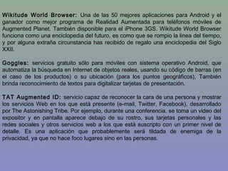 Wikitude World Browser: Una de las 50 mejores aplicaciones para Android y el
ganador como mejor programa de Realidad Aumentada para teléfonos móviles de
Augmented Planet. También disponible para el iPhone 3GS. Wikitude World Browser
funciona como una enciclopedia del futuro, es como que se rompio la linea del tiempo,
y por alguna extraña circunstancia has recibido de regalo una enciclopedia del Siglo
XXII.
Goggles: servicios gratuito sólo para móviles con sistema operativo Android, que
automatiza la búsqueda en Internet de objetos reales, usando su código de barras (en
el caso de los productos) o su ubicación (para los puntos geográficos), También
brinda reconocimiento de textos para digitalizar tarjetas de presentación.
TAT Augmented ID: servicio capaz de reconocer la cara de una persona y mostrar
los servicios Web en los que está presente (e-mail, Twitter, Facebook), desarrollado
por The Astonishing Tribe. Por ejemplo, durante una conferencia, se toma un video del
expositor y en pantalla aparece debajo de su rostro, sus tarjetas personales y las
redes sociales y otros servicios web a los que está suscripto con un primer nivel de
detalle. Es una aplicación que probablemente será tildada de enemiga de la
privacidad, ya que no hace foco lugares sino en las personas.
 