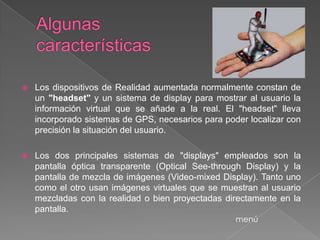   Los dispositivos de Realidad aumentada normalmente constan de
    un "headset" y un sistema de display para mostrar al usuario la
    información virtual que se añade a la real. El "headset" lleva
    incorporado sistemas de GPS, necesarios para poder localizar con
    precisión la situación del usuario.

   Los dos principales sistemas de "displays" empleados son la
    pantalla óptica transparente (Optical See-through Display) y la
    pantalla de mezcla de imágenes (Video-mixed Display). Tanto uno
    como el otro usan imágenes virtuales que se muestran al usuario
    mezcladas con la realidad o bien proyectadas directamente en la
    pantalla.
                                                    menú
 