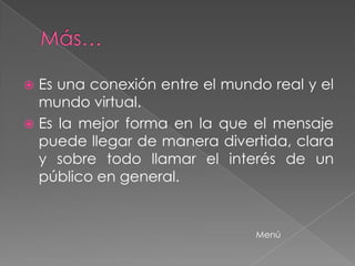 Es una conexión entre el mundo real y el
  mundo virtual.
 Es la mejor forma en la que el mensaje
  puede llegar de manera divertida, clara
  y sobre todo llamar el interés de un
  público en general.


                               Menú
 