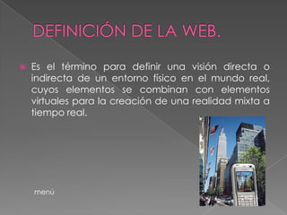    Es el término para definir una visión directa o
    indirecta de un entorno físico en el mundo real,
    cuyos elementos se combinan con elementos
    virtuales para la creación de una realidad mixta a
    tiempo real.




    menú
 