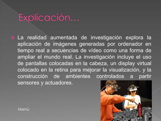    La realidad aumentada de investigación explora la
    aplicación de imágenes generadas por ordenador en
    tiempo real a secuencias de vídeo como una forma de
    ampliar el mundo real. La investigación incluye el uso
    de pantallas colocadas en la cabeza, un display virtual
    colocado en la retina para mejorar la visualización, y la
    construcción de ambientes controlados a partir
    sensores y actuadores.



    Menú
 