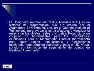 El Designer’s Augmented Reality Toolkit (DART) es un sistema de programación que fue creado por el Augmented Environments Lab, en el Georgia Institute of Technology, para ayudar a los diseñadores a visualizar la mezcla de los objetos reales y virtuales. Proporciona un conjunto de herramientas para los diseñadores: extensiones para el Macromedia Director (herramienta para crear juegos, simulaciones y aplicaciones multimedia) que permiten coordinar objetos en 3D, vídeo, sonido e información de seguimiento de objetos de Realidad Aumentada. MENÚ 