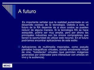 A futuro Es importante señalar que la realidad aumentada es un desarrollo costoso de la tecnología. Debido a esto, el futuro de la RA depende de si esos costos se pueden reducir de alguna manera. Si la tecnología RA se hace asequible, podría ser muy amplia, pero por ahora las principales industrias son los únicos compradores que tienen la oportunidad de utilizar este recurso. En el futuro podríamos encontrar aplicaciones de este estilo: Aplicaciones de multimedia mejoradas, como pseudo pantallas holográficas virtuales, sonido envolvente virtual de cine, "holodecks" virtuales (que permiten imágenes generadas por ordenador para interactuar con artistas en vivo y la audiencia).  MENÚ 