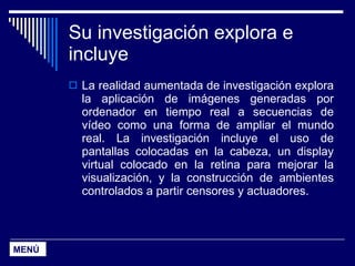 Su investigación explora e incluye La realidad aumentada de investigación explora la aplicación de imágenes generadas por ordenador en tiempo real a secuencias de vídeo como una forma de ampliar el mundo real. La investigación incluye el uso de pantallas colocadas en la cabeza, un display virtual colocado en la retina para mejorar la visualización, y la construcción de ambientes controlados a partir censores y actuadores. MENÚ 