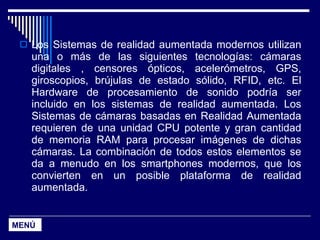 Los Sistemas de realidad aumentada modernos utilizan una o más de las siguientes tecnologías: cámaras digitales , censores ópticos, acelerómetros, GPS, giroscopios, brújulas de estado sólido, RFID, etc. El Hardware de procesamiento de sonido podría ser incluido en los sistemas de realidad aumentada. Los Sistemas de cámaras basadas en Realidad Aumentada requieren de una unidad CPU potente y gran cantidad de memoria RAM para procesar imágenes de dichas cámaras. La combinación de todos estos elementos se da a menudo en los smartphones modernos, que los convierten en un posible plataforma de realidad aumentada. MENÚ 