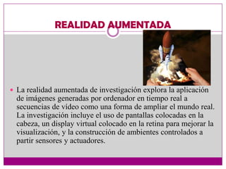 REALIDAD AUMENTADA




 La realidad aumentada de investigación explora la aplicación
  de imágenes generadas por ordenador en tiempo real a
  secuencias de vídeo como una forma de ampliar el mundo real.
  La investigación incluye el uso de pantallas colocadas en la
  cabeza, un display virtual colocado en la retina para mejorar la
  visualización, y la construcción de ambientes controlados a
  partir sensores y actuadores.
 