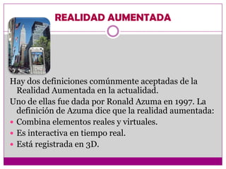REALIDAD AUMENTADA




Hay dos definiciones comúnmente aceptadas de la
  Realidad Aumentada en la actualidad.
Uno de ellas fue dada por Ronald Azuma en 1997. La
  definición de Azuma dice que la realidad aumentada:
 Combina elementos reales y virtuales.
 Es interactiva en tiempo real.
 Está registrada en 3D.
 
