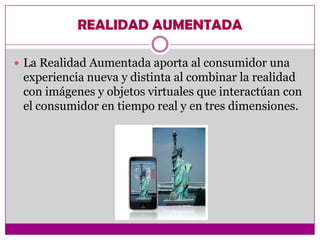 REALIDAD AUMENTADA

 La Realidad Aumentada aporta al consumidor una
 experiencia nueva y distinta al combinar la realidad
 con imágenes y objetos virtuales que interactúan con
 el consumidor en tiempo real y en tres dimensiones.
 