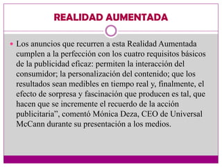 REALIDAD AUMENTADA

 Los anuncios que recurren a esta Realidad Aumentada
 cumplen a la perfección con los cuatro requisitos básicos
 de la publicidad eficaz: permiten la interacción del
 consumidor; la personalización del contenido; que los
 resultados sean medibles en tiempo real y, finalmente, el
 efecto de sorpresa y fascinación que producen es tal, que
 hacen que se incremente el recuerdo de la acción
 publicitaria”, comentó Mónica Deza, CEO de Universal
 McCann durante su presentación a los medios.
 